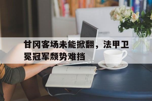 c7-包含甘冈客场未能掀翻，法甲卫冕冠军颓势难挡的词条