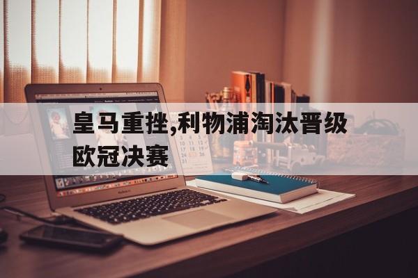 皇马重挫,利物浦淘汰晋级欧冠决赛(利物浦和皇马决赛)