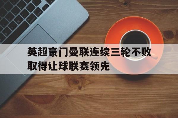 c7娱乐-英超豪门曼联连续三轮不败取得让球联赛领先