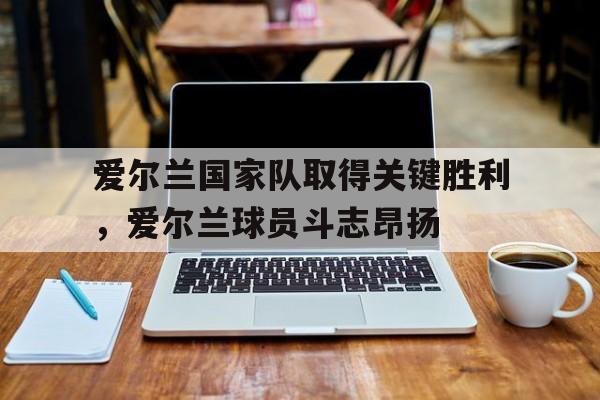 c7c7.app-爱尔兰国家队取得关键胜利，爱尔兰球员斗志昂扬的简单介绍