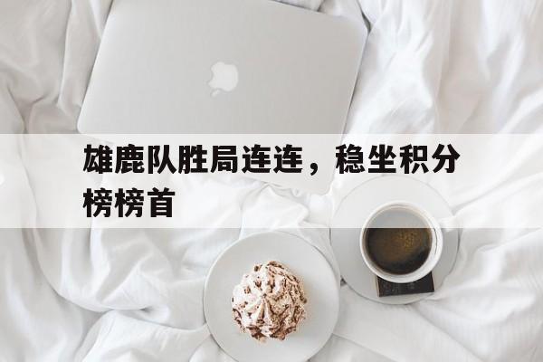 c7c7.app-雄鹿队胜局连连，稳坐积分榜榜首的简单介绍